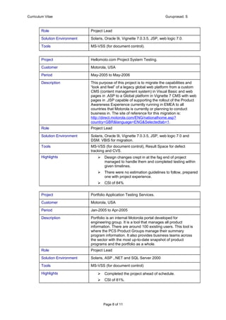 Curriculum Vitae Guruprasad. S
Role Project Lead
Solution Environment Solaris, Oracle 9i, Vignette 7.0.3.5, JSP, web logic 7.0.
Tools MS-VSS (for document control).
Project Hellomoto.com Project System Testing.
Customer Motorola, USA
Period May-2005 to May-2006
Description This purpose of this project is to migrate the capabilities and
“look and feel” of a legacy global web platform from a custom
CMS (content management system) in Visual Basic and web
pages in .ASP to a Global platform in Vignette 7 CMS with web
pages in .JSP capable of supporting the rollout of the Product
Awareness Experience currently running in EMEA to all
countries that Motorola is currently or planning to conduct
business in. The site of reference for this migration is:
http://direct.motorola.com/ENG/nationalhome.asp?
country=GBR&language=ENG&Selectedtab=1.
Role Project Lead
Solution Environment Solaris, Oracle 9i, Vignette 7.0.3.5, JSP, web logic 7.0 and
DSM. VBIS for migration.
Tools MS-VSS (for document control), Result Space for defect
tracking and CVS.
Highlights  Design changes crept in at the fag end of project
managed to handle them and completed testing within
given timelines.
 There were no estimation guidelines to follow, prepared
one with project experience.
 CSI of 84%
Project Portfolio Application Testing Services.
Customer Motorola, USA
Period Jan-2005 to Apr-2005
Description Portfolio is an internal Motorola portal developed for
engineering group. It is a tool that manages all product
information. There are around 100 existing users. This tool is
where the PCS Product Groups manage their summary
program information. It also provides business teams across
the sector with the most up-to-date snapshot of product
programs and the portfolio as a whole.
Role Project Lead
Solution Environment Solaris, ASP ,.NET and SQL Server 2000
Tools MS-VSS (for document control)
Highlights  Completed the project ahead of schedule.
 CSI of 81%.
Page 8 of 11
 