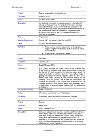 Curriculum Vitae Guruprasad. S
Project Testing services for my.motorola.com.
Customer Motorola, USA
Period Jul-2004 to Dec-2004
Description My. Motorola extranet is to provide access to information of
interest to the customers. The project will focus on providing
application-testing services for my.motorola application. This
includes planning, design, development and implementation of
the different tests identified by Motorola Project Manager.
Application test services will include all test phases from
planning till execution.
Role Project Lead
Solution Environment Solaris, JSP, Vignette and SQL Server 2000
Tools MS-VSS (for document control)
Highlights  There were no specific requirement or design docs,
prepared high-level use cases that would aid for future
enhancements.
 Hosted project management review.
Project Info Trace
Customer Del Tree, USA
Period Dec-2003 to Jul-2004
Description This project involves the development of the product “Info
Trace” which is designed as a property information product for
the benefit of tidel companies in retrieving data about the
property available in various counties. This product helps in
getting information about the property details like the owner
name, legal cases against it, tax pending, history of the
property, thus by guiding the buyers for purchasing the
property. Accessibility to the various services depends on the
counties specified. The search results are generated using
crystal reports as a reporting tool. It’s been built on multilayered
architecture.
Solution Environment Win NT, ASP, SQL.
Tools Win runner, Load runner, and Test director.
Highlights Automation scripts will aid for future version changes.
Project Carlube
Customer Vlube, USA
Period Jun-2003 to Nov-2003
Description Carlube is a business-to-business purchase portal for lubricant
transactions. It provides web-based purchases, E-solutions.
The users of this site are lubricant buyers, sellers and guests.
The guests are allowed but privileges are restricted. On
selection of a company name and location, the user should be
able to the list of all dealers in that location with their address,
telephone and e-mail (hyperlink).
Page 9 of 11
 