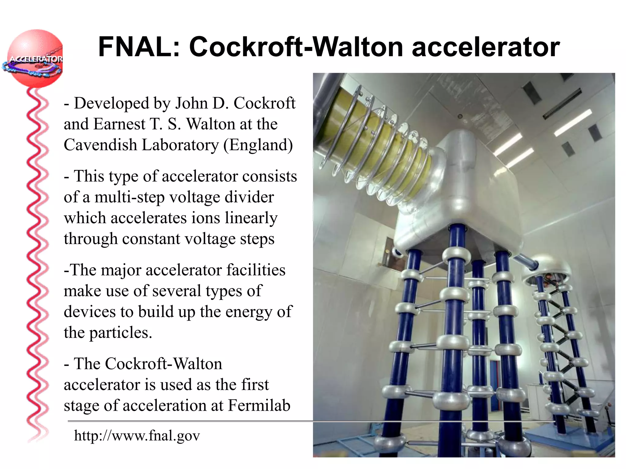 FNAL: Cockroft-Walton accelerator
- Developed by John D. Cockroft
and Earnest T. S. Walton at the
Cavendish Laboratory (England)
- This type of accelerator consists
of a multi-step voltage divider
which accelerates ions linearly
through constant voltage steps
-The major accelerator facilities
make use of several types of
devices to build up the energy of
the particles.
- The Cockroft-Walton
accelerator is used as the first
stage of acceleration at Fermilab
http://www.fnal.gov
 