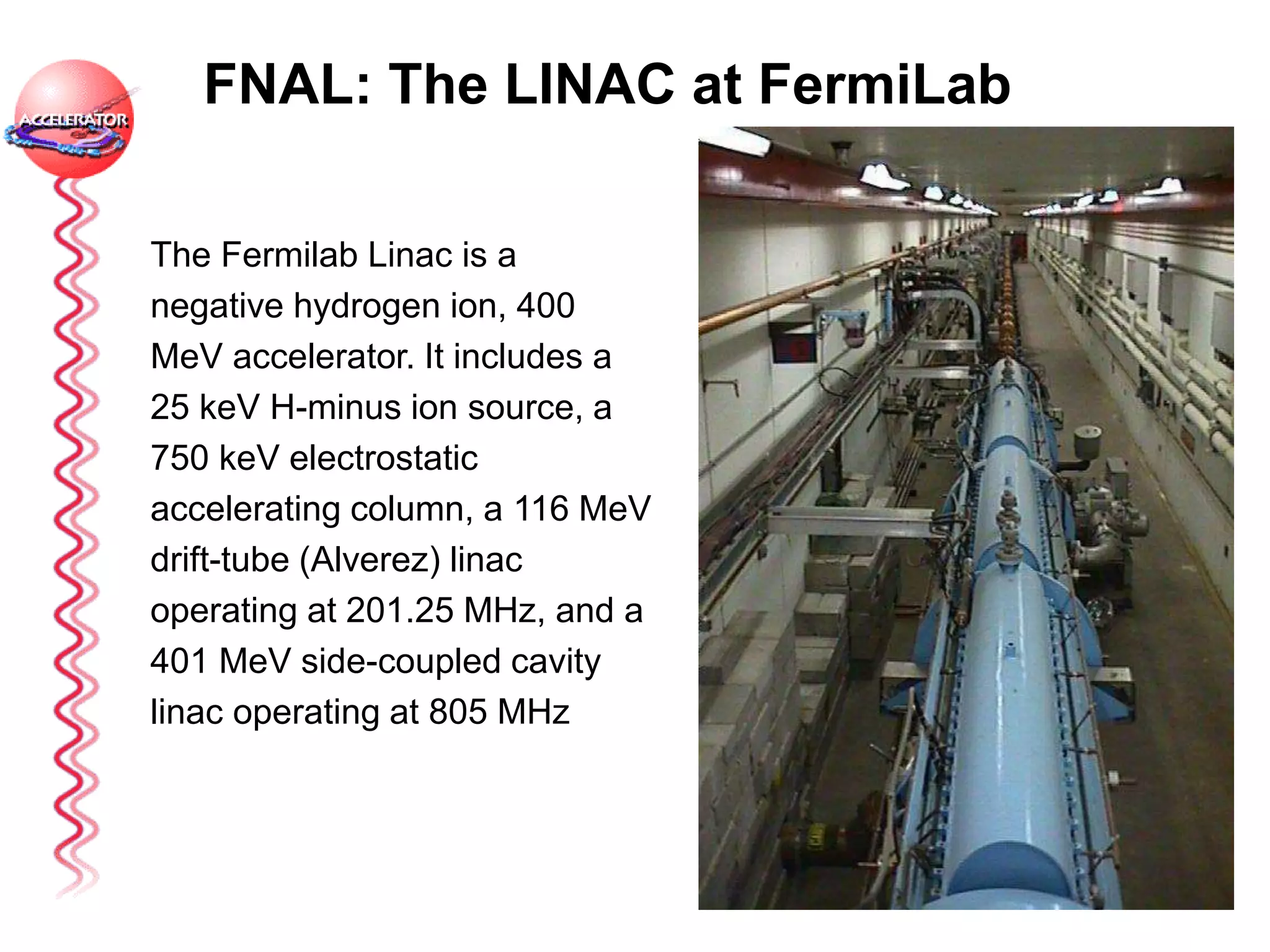 FNAL: The LINAC at FermiLab
The Fermilab Linac is a
negative hydrogen ion, 400
MeV accelerator. It includes a
25 keV H-minus ion source, a
750 keV electrostatic
accelerating column, a 116 MeV
drift-tube (Alverez) linac
operating at 201.25 MHz, and a
401 MeV side-coupled cavity
linac operating at 805 MHz
 