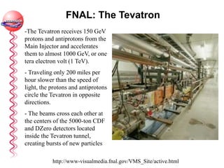 FNAL: The Tevatron
-The Tevatron receives 150 GeV
protons and antiprotons from the
Main Injector and accelerates
them to almost 1000 GeV, or one
tera electron volt (1 TeV).
- Traveling only 200 miles per
hour slower than the speed of
light, the protons and antiprotons
circle the Tevatron in opposite
directions.
- The beams cross each other at
the centers of the 5000-ton CDF
and DZero detectors located
inside the Tevatron tunnel,
creating bursts of new particles
http://www-visualmedia.fnal.gov/VMS_Site/active.html
 