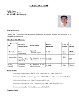 CURRICULUM VITAE
Sachin Damor
schndmr@gmail.com
9983074564, 8386043439(M)
Career Objective:
Looking for a challenging and responsible opportunity to explore strengths and potentials in a
construction organization.
Educational Qualifications:
Achievements:
 Participated and Won District Level Cricket Tournament(2007-2008),(2008-2009).
 Participated and achieved Runner-up position at District Level Cricket Tournament(2009-2010).
 Participated in District Level Cricket Tournament(2010-2011).
 Participated in State Level Cricket Tournament(2007-2008),(2008-2009),(2011-2012).
 Participated in State Level Softball Tournament(2005),(2009).
Computer Skills:
Examinati
on
Discipline/
Specialization
School/college
Board/
University
Year of
Passing
%
obtain
B.Tech Civil
Engineering
Jagannath
University,Jaipur
U.G.C 2012-
2016
75.7%
Intermediate Senior
secondary(Math
s Science)
St. Anselm’s sr. sec.
school,Abu-road
C.B.S.E.
2012
69%
High
School
Secondary
Schooling
St. Anselm’s sr. sec.
school,Abu-road
C.B.S.E. 2010 77.9%
 