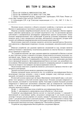BY 7339 U 2011.06.30
2
(56)
1. Патент EP 1510244 Al, МПК B 01D 53/84, 2005.
2. Патент DE 102004055162 Al, МПК C 02F 11/04, 2006.
3. Химик (Электронный ресурс); энциклопедия: сероводород. И.Н. Один. Режим до-
ступа: http://xumuk.ru Дата доступа: 20.03.2010.
4. Александров А.П. и др. Советская энциклопеция: в 5 т. - М., 1967. Т. 5. Кн. 5. -
С. 314-315.
Полезная модель относится к области сельского хозяйства, в частности для очистки
биогаза от сероводорода и частичного удаления из него диоксида углерода.
Известна установка микробиологической очистки газа для снижения в биогазе коррози-
онного действия сероводорода, суть которой заключается в том, что разложение вредных
субстанций и одновременную регенерацию сорбционных средств осуществляют специ-
альными микроорганизмами типа пиобактерий. В реактор установки непрерывно вводят
влажную среду в виде минерального раствора, обогащенного кислородом, которая необ-
ходима для снабжения микроорганизмов питательными веществами [1].
Недостатками известной установки являются достаточно высокий расход биологиче-
ских реагентов и образование вторичных отходов, подлежащих дополнительной утилиза-
ции.
Известно устройство для удаления сернистых соединений из газа, которое является
наиболее близким к заявляемому техническому решению по очистке биогаза от сероводо-
рода и принятым за прототип.
Это устройство включает две зоны удаления сернистых соединений из биогаза и состоит
из двух очистных колонн, в каждой из которых осуществляется поэтапное получение эле-
ментарной серы. Первая зона предусматривает очистку поступающего биохимического
газа в промывной жидкости. Содержащийся в биохимическом газе сероводород растворя-
ется в промывной жидкости. Десульфурированный биогаз поступает для дальнейшего ис-
пользования. Обогащенную сероводородом жидкость непрерывно выводят из первой зоны
очистки во вторую и там аэрируют кислородсодержащим газом [2].
Недостатками известного устройства являются длительность процесса очистки и гро-
моздкость конструкции.
Задачей полезной модели является упрощение конструкции.
Решение указанной задачи достигается тем, что устройство десульфуризации биогаза,
включающее очистные колонны с газом и водой, содержит одну очистную колонну с
насадкой, состоящей из пластиковых трубок.
В очистной колонне происходят все фазы образования элементарной серы, а для уско-
рения этого процесса в очистной колонне присутствует большая удельная поверхность в
виде насадки, состоящей из пластиковых трубок. Благодаря созданию большой удельной
поверхности и происходит интенсивное осаждение серы на поверхностях пластиковых
трубок. А так как углекислый газ растворим в воде, то из биогаза происходит частичное
удаление диоксида углерода.
На фиг. 1 - принципиальная схема устройства десульфуризации биогаза.
На фиг. 2 - растворимость сероводорода в воде (объемы на 1 объем воды).
Устройство десульфуризации биогаза состоит из очистной колонны 1 с насадкой 2,
выполненной из пластиковых трубок, воздушного компрессора 4 для подачи воздуха и
дозатора 5 воздуха для регулировки его подачи, камеры 8 смешения газа и воздуха, фор-
сунки 3 для распыления воды в очистной колонне 1, камеры 9 накопления и отвода отра-
ботанной воды, конденсационной шахты 6, благодаря которой отработанная вода по мере
ее накопления самотеком поступает в ферментер 7 биогазовой установки.
Устройство десульфуризации биогаза работает следующим образом.
 