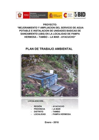 PROYECTO:
“MEJORAMIENTO Y AMPLIACION DEL SERVICIO DE AGUA
POTABLE E INSTALACION DE UNIDADES BASICAS DE
SANEAMIENTO (UBS) EN LA LOCALIDAD DE PAMPA
HERMOSA – TAMBO – LA MAR - AYACUCHO”
PLAN DE TRABAJO AMBIENTAL
LOCALIZACIÓN:
- REGIÓN : AYACUCHO
- PROVINCIA : LA MAR
- DISTRITO : TAMBO
- LOCALIDAD : PAMPA HERMOSA
Enero - 2016
 