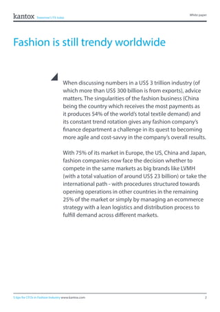 2
White paper
5 tips for CFOs in Fashion Industry www.kantox.com
When discussing numbers in a US$ 3 trillion industry (of
which more than US$ 300 billion is from exports), advice
matters. The singularities of the fashion business (China
being the country which receives the most payments as
it produces 54% of the world’s total textile demand) and
its constant trend rotation gives any fashion company’s
finance department a challenge in its quest to becoming
more agile and cost-savvy in the company’s overall results.
With 75% of its market in Europe, the US, China and Japan,
fashion companies now face the decision whether to
compete in the same markets as big brands like LVMH
(with a total valuation of around US$ 23 billion) or take the
international path - with procedures structured towards
opening operations in other countries in the remaining
25% of the market or simply by managing an ecommerce
strategy with a lean logistics and distribution process to
fulfill demand across different markets.
Fashion is still trendy worldwide
 