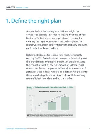 4
White paper
5 tips for CFOs in Fashion Industry www.kantox.com
1. Define the right plan
As seen before, becoming international might be
considered essential in order to expand the base of your
business. To do that, absolute precision is required in
creating the right route-to-market, defining how the
brand will expand in different markets and how products
could adapt to these markets.
Defining strategies for testing new markets for both
owning 100% of retail store expansion or franchising out
the brand means evaluating the cost of the project and
the impact (as well as overall control) on international
operations. Some companies will consider the search of
potential allies in local markets as a determining factor for
them in reducing their short term risks while becoming
more efficient in understanding the market.
 