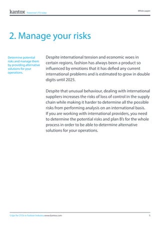 5
White paper
5 tips for CFOs in Fashion Industry www.kantox.com
2. Manage your risks
Despite international tension and economic woes in
certain regions, fashion has always been a product so
influenced by emotions that it has defied any current
international problems and is estimated to grow in double
digits until 2025.
Despite that unusual behaviour, dealing with international
suppliers increases the risks of loss of control in the supply
chain while making it harder to determine all the possible
risks from performing analysis on an international basis.
If you are working with international providers, you need
to determine the potential risks and plan B’s for the whole
process in order to be able to determine alternative
solutions for your operations.
Determine potential
risks and manage them
by providing alternative
solutions for your
operations.
 