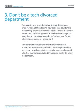 6
White paper
5 tips for CFOs in Fashion Industry www.kantox.com
3. Don’t be a tech divorced
department
The security and procedures in a finance department
often restrain CFOs in testing new tools that could make
the delivery, analysis and overall results simpler in terms of
automation and management as well as enhancing data
analysis and cost-savvy procedures (such as your FX and
international payments operations).
Solutions for finance departments include Fintech
operations to assist companies in becoming more cost-
savvy and providing data trends and market analysis and
a host of solutions specialised in boosting the CFO’s role in
the company.
 
