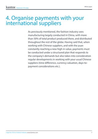 7
White paper
5 tips for CFOs in Fashion Industry www.kantox.com
4. Organise payments with your
international suppliers
As previously mentioned, the fashion industry sees
manufacturing largely conducted in China, with more
than 50% of total product produced there, and distributed
throughout the rest of the globe. Having said that, when
working with Chinese suppliers, and with the yuan
constantly reaching a new high in value, payments must
be conducted under a structured plan that responds to
the company’s demands but also takes into consideration
regular developments in working with your usual Chinese
suppliers (time difference, currency valuation, days-to-
payment considerations etc.).
 