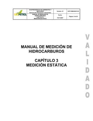 VICEPRESIDENCIA DE SUMINISTRO Y 
MERCADEO 
Gerencia De Planeación Y Suministro 
Versión: 01 ECP-VSM-M-001-03 
MANUAL DE MEDICIÓN DE 
HIDROCARBUROS 
CAPITULO 3 
MEDICIÓN ESTATICA 
Fecha: 
16/11/2007 
Página 1 de 38 
MANUAL DE MEDICIÓN DE HIDROCARBUROS 
CAPÍTULO 3 
MEDICIÓN ESTÁTICA 
 