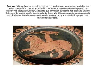 Quimera  (Χίμαιρα) era un monstruo horrendo, Las descripciones varían desde las que decían que tenía el cuerpo de una cabra, los cuartos traseros de una serpiente o un dragón y la cabeza de un león, hasta las que afirmaban que tenía tres cabezas: una de león, otra de macho cabrío, que le salía del lomo, y la última de dragón, que nacía en la cola. Todas las descripciones coinciden sin embargo en que vomitaba fuego por una o más de sus cabezas.  