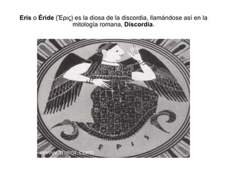 Eris  o  Éride  (Ἒρις) es la diosa de la discordia, llamándose así en la mitología romana,  Discordia . 