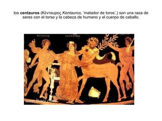 los  centauros  (Κένταυρος  Kentauros , ‘matador de toros’,) son una raza de seres con el torso y la cabeza de humano y el cuerpo de caballo. 