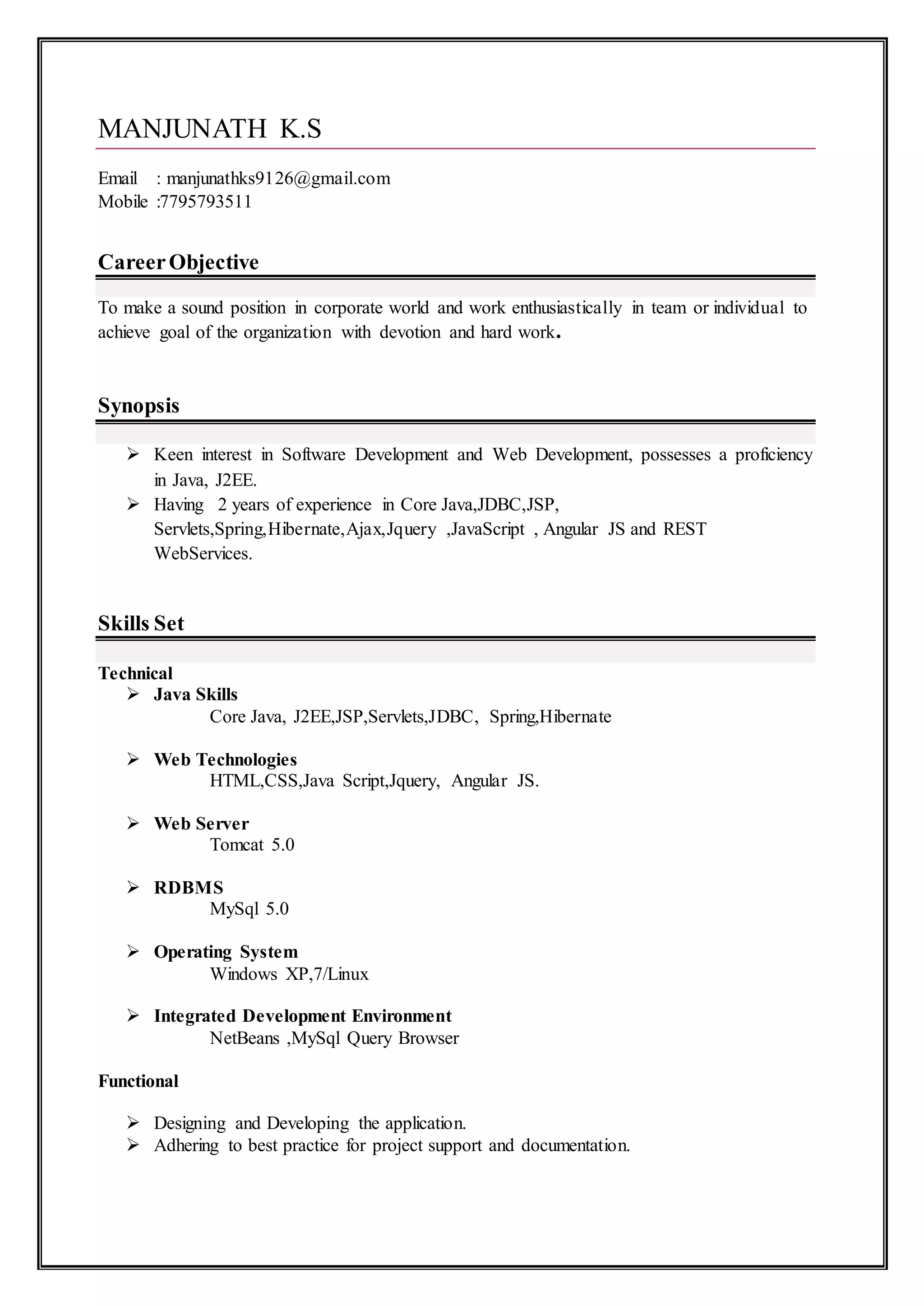 MANJUNATH K.S
Email : manjunathks9126@gmail.com
Mobile :7795793511
CareerObjective
To make a sound position in corporate world and work enthusiastically in team or individual to
achieve goal of the organization with devotion and hard work.
Synopsis
 Keen interest in Software Development and Web Development, possesses a proficiency
in Java, J2EE.
 Having 2 years of experience in Core Java,JDBC,JSP,
Servlets,Spring,Hibernate,Ajax,Jquery ,JavaScript , Angular JS and REST
WebServices.
Skills Set
Technical
 Java Skills
Core Java, J2EE,JSP,Servlets,JDBC, Spring,Hibernate
 Web Technologies
HTML,CSS,Java Script,Jquery, Angular JS.
 Web Server
Tomcat 5.0
 RDBMS
MySql 5.0
 Operating System
Windows XP,7/Linux
 Integrated Development Environment
NetBeans ,MySql Query Browser
Functional
 Designing and Developing the application.
 Adhering to best practice for project support and documentation.
 