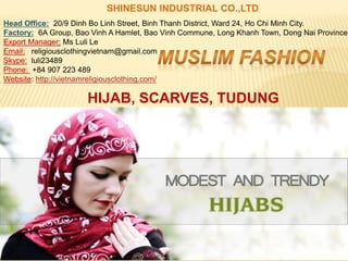 SHINESUN INDUSTRIAL CO.,LTD
Head Office: 20/9 Dinh Bo Linh Street, Binh Thanh District, Ward 24, Ho Chi Minh City.
Factory: 6A Group, Bao Vinh A Hamlet, Bao Vinh Commune, Long Khanh Town, Dong Nai Province.
Export Manager: Ms Luli Le
Email: religiousclothingvietnam@gmail.com
Skype: luli23489
Phone: +84 907 223 489
Website: http://vietnamreligiousclothing.com/
HIJAB, SCARVES, TUDUNG
 