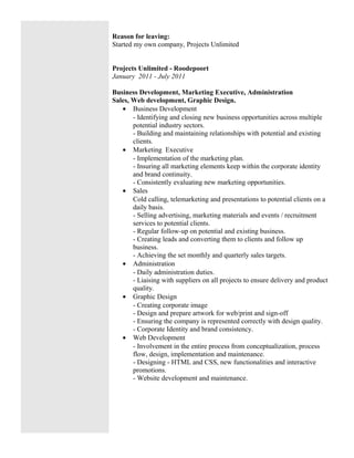 Reason for leaving:
Started my own company, Projects Unlimited
Projects Unlimited - Roodepoort
January 2011 - July 2011
Business Development, Marketing Executive, Administration
Sales, Web development, Graphic Design.
• Business Development
- Identifying and closing new business opportunities across multiple
potential industry sectors.
- Building and maintaining relationships with potential and existing
clients.
• Marketing Executive
- Implementation of the marketing plan.
- Insuring all marketing elements keep within the corporate identity
and brand continuity.
- Consistently evaluating new marketing opportunities.
• Sales
Cold calling, telemarketing and presentations to potential clients on a
daily basis.
- Selling advertising, marketing materials and events / recruitment
services to potential clients.
- Regular follow-up on potential and existing business.
- Creating leads and converting them to clients and follow up
business.
- Achieving the set monthly and quarterly sales targets.
• Administration
- Daily administration duties.
- Liaising with suppliers on all projects to ensure delivery and product
quality.
• Graphic Design
- Creating corporate image
- Design and prepare artwork for web/print and sign-off
- Ensuring the company is represented correctly with design quality.
- Corporate Identity and brand consistency.
• Web Development
- Involvement in the entire process from conceptualization, process
flow, design, implementation and maintenance.
- Designing - HTML and CSS, new functionalities and interactive
promotions.
- Website development and maintenance.
 