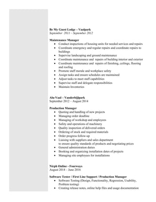 Be My Guest Lodge – Vaalpark
September 2011 – September 2012
Maintenance Manager
• Conduct inspections of housing units for needed services and repairs
• Coordinate emergency and regular repairs and coordinate repairs to
buildings
• Supervise landscaping and ground maintenance
• Coordinate maintenance and repairs of building interior and exterior
• Coordinate maintenance and repairs of finishing, ceilings, flooring
and roofing
• Promote staff morale and workplace safety
• Assign tasks and ensure schedules are maintained
• Adjust tasks to meet staff capabilities
• Supervise staff and delegate responsibilities
• Maintain Inventories
Alu-Vaal – Vanderbijlpark
September 2012 – August 2014
Production Manager
• Quoting and handling of new projects
• Managing order deadline
• Managing of workshop and employees
• Safety and operations of machinery
• Quality inspection of delivered orders
• Ordering of stock and required materials
• Order progress follow-up
• Liaising with suppliers and sales department
to ensure quality standards of products and negotiating prices
• General administration duties
• Booking and organizing installation dates of projects
• Managing site employees for installations
Nirph Online - Fourways
August 2014 – June 2016
Software Tester / First Line Support / Production Manager
• Software Testing (Design, Functionality, Regression, Usability,
Problem testing)
• Creating release notes, online help files and usage documentation
 