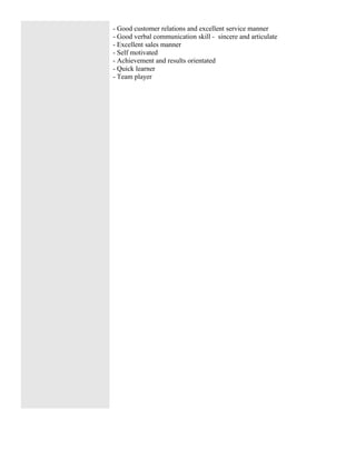 - Good customer relations and excellent service manner
- Good verbal communication skill - sincere and articulate
- Excellent sales manner
- Self motivated
- Achievement and results orientated
- Quick learner
- Team player
 