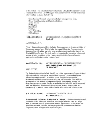 In this position I was a member of a cross functional C&K Leadership Team which is
comprised of the Senior Level Managers from each department. Weekly conference
calls were held to discuss the following:
Gross Revenue/Terminal, actual versus budget versus previous period
Driver Count/Recruiting and Retention Solutions
Active Drivers
PT Margins
Direct Profit
Per Diem
Third Party billing
CSAviolations
12/02-3/09 (9/13-2/14) VICE PRESIDENT – CLIENT DEVELOPMENT
RoadLink
JACKSONVILLE,FL
Primary duties and responsibilities included the management of the sales activities of
the assigned account base. This included Intermodal Marketing Companies, major
Steamship Lines, Trucking and other asset based companies and calling directly on
Beneficial Cargo Owners. The basic goal was to meet and/or exceed the volume and
revenue targets. In addition to this, I was responsible to develop new business
opportunities and to increase the customer base.
Aug 1997 to Nov 2002 VICE PRESIDENT,SALESAND MARKETING
IOWA INTERSTATE RAILROAD LTD.
CH ROBINSON
IOWACITY, IA
The duties of this position include the efficient ethical management of corporate level
sales and marketing programs in support of the company’s organizational goals
relative to profitable growth. In addition to this, the position oversees the
development and implementation of the sales and marketing plan along with the
development of the business development strategy. Continuously monitor the
department’s progress against the plan as well as against individual and departmental
goals and objectives. Ensure that existing and new projects are positioned as
competitively as possible via the implementation of departmental measurements.
Mar 1990 to Aug 1997 SENIORACCOUNT EXECUTIVE
CSX INTERMODAL
SeniorAccount Executive-LosAngeles,CA, Chicago, IL-Interstate management of
the sales activities for severalIntermodal Marketing Companies (IMC’s). Single
point of contact in order to generate new business opportunities for the growth and
generation of volume, revenue, and margin production commensurate with the
assigned accounts in tangent with the business plan.
 