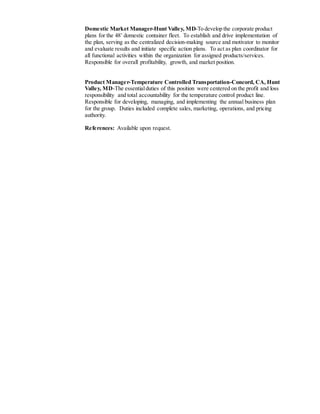 Domestic Market Manager-Hunt Valley, MD-To develop the corporate product
plans for the 48’ domestic container fleet. To establish and drive implementation of
the plan, serving as the centralized decision-making source and motivator to monitor
and evaluate results and initiate specific action plans. To act as plan coordinator for
all functional activities within the organization for assigned products/services.
Responsible for overall profitability, growth, and market position.
Product Manager-Temperature Controlled Transportation-Concord, CA, Hunt
Valley, MD-The essentialduties of this position were centered on the profit and loss
responsibility and total accountability for the temperature control product line.
Responsible for developing, managing, and implementing the annual business plan
for the group. Duties included complete sales, marketing, operations, and pricing
authority.
References: Available upon request.
 