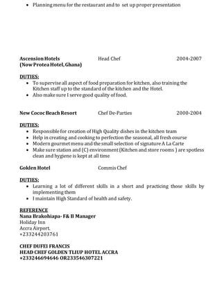  Planningmenu for the restaurant and to set up proper presentation
AscensionHotels Head Chef 2004-2007
(NowProteaHotel,Ghana)
DUTIES:
 To superviseall aspect of food preparation for kitchen, also training the
Kitchen staff up to the standard of the kitchen and the Hotel.
 Also makesure I servegood quality of food.
New Cococ BeachResort Chef De-Parties 2000-2004
DUTIES:
 Responsiblefor creation of High Quality dishes in the kitchen team
 Help in creating and cooking to perfection the seasonal, all fresh course
 Modern gourmetmenu and thesmall selection of signatureA La Carte
 Makesure station and (C) environment(Kitchen and store rooms ) are spotless
clean and hygiene is kept at all time
Goklen Hotel CommisChef
DUTIES:
 Learning a lot of different skills in a short and practicing those skills by
implementing them
 I maintain High Standard of health and safety.
REFERENCE
Nana Brakohiapa- F& B Manager
Holiday Inn
Accra Airport.
+233244203761
CHEF DUFEI FRANCIS
HEAD CHEF GOLDEN TLIUP HOTEL ACCRA
+233246694646 OR233546307221
 