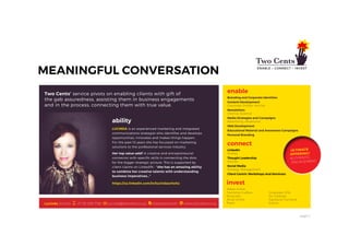 page 11
Two Cents’ service pivots on enabling clients with gift of
the gab assuredness, assisting them in business engagements
and in the process, connecting them with true value.
Lucinda is an experienced marketing and integrated
communications strategist who identifies and develops
opportunities, innovates and makes things happen.
For the past 10 years she has focussed on marketing
solutions to the professional services industry.
Her top value-add? A creative and entrepreneurial
connector with specific skills in connecting the dots
for the bigger strategic picture. This is supported by
client claims on LinkedIN - “she has an amazing ability
to combine her creative talents with understanding
business imperatives…”
enable
Branding and Corporate Identities
Content Development
Corporate Profiles; Articles
Newsletters
Internal, External
Media Strategies and Campaigns
Advertising, Advertorial
Web Development
Educational Material and Awareness Campaigns
Personal Branding
connect
LinkedIn
Profiles
Thought Leadership
Articles
Social Media
Strategy; Management
Client Centric Workshops And Seminars
ultimate
offering?
Authentic
engagement
ultimate
offering?
Authentic
engagement
Lucinda Scholtz +27 83 299 7198 lucinda@twocents.co.za shareyourworth www.twocents.co.za
invest
Waste Artists
Township Crafters
Musicians
Mural Artists
Poets
Corporate Gifts
Art Galleries
Signature Furniture
Events
ability
https://za.linkedin.com/in/lucindascholtz
 