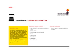 page 5
Design a website
The first thing any prospective client will
do – after having met you for the first time
- is to ‘google’ your company name and
take a look at the site. You will want it to
reinforce everything you have just claimed
– with regards your value proposition,
team-based capability, developed
intellectual property, evidence of satisfied
clients, awards won, etc.
The home page is crucial in delivering
a collection of images and descriptive
messages about what your firm has to
offer.
Developing a powerful website
impact
Important website elements
•	 Case studies and testimonials incorporating
videos
•	 Call-to-actions
•	 Online groups and communities
•	 Teams
•	 Partnerships
•	 Social Media
•	 Latest News
•	 Contact details
Brand Measurement
•	 Monthly report on website visits and click-
throughs.
 
