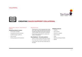 page 6
Brochures / Service- and Product
Sheets
Marketing collateral contains:
•	 Primary key message
•	 Compelling industry solutions
•	 A defined target audience
•	 Call to action
•	 Striking design and illustrations
Creating sales support collateral
Presentations
•	 Presentations’ visual language steers away
from static slides and rather tell and excite
through the telling of the client’s story by
using clickable links and slide “animation”.
•	 Presentations developed for upload and
share on SlideShare.
Why SlideShare? – This online platform:
•	 Gets 70 million unique visitors per month
•	 Has more than 18 million uploads to date
•	 Is one of the Top 100 most-visited sites on
the web
SlideShare features:
•	 Analytics
•	 Call to Action
•	 Publish to LinkedIn
•	 Search Power
•	 Video
•	 Website and Blog Embeds
•	 Mobile
collateral
 