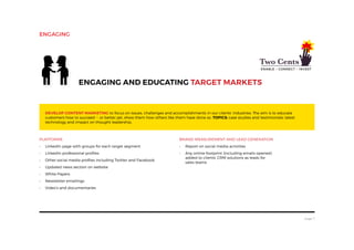 page 7
Platforms
•	 LinkedIn page with groups for each target segment
•	 LinkedIn professional profiles
•	 Other social media profiles including Twitter and Facebook
•	 Updated news section on website
•	 White Papers
•	 Newsletter emailings
•	 Video’s and documentaries
Engaging and educating target markets
Develop content marketing to focus on issues, challenges and accomplishments in our clients’ industries. The aim is to educate
customers how to succeed -- or better yet, show them how others like them have done so. Topics: case studies and testimonials; latest
technology and impact on thought leadership.
Brand Measurement and Lead Generation
•	 Report on social media activities
•	 Any online footprint (including emails opened)
added to clients’ CRM solutions as leads for
sales teams
engaging
 