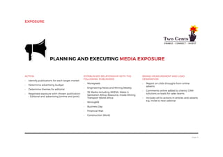 page 8
ACTION
•	 Identify publications for each target market
•	 Determine advertising budget
•	 Determine themes for editorial
•	 Negotiate exposure with chosen publication
– Editorial and advertising (online and print)
Planning and executing media exposure
Established relationship with the
following publishers
•	 Moneyweb
•	 Engineering News and Mining Weekly
•	 3S Media including IMIESA, Water 
Sanitation Africa, Resource, Inside Mining,
Transport World Africa
•	 MiningMX
•	 Business Day
•	 Financial Mail
•	 Construction World
Brand Measurement and Lead
Generation
•	 Report on click-throughs from online
adverts
•	 Comments online added to clients’ CRM
solutions as leads for sales teams
•	 Include call to actions in articles and adverts
e.g. invite to next webinar
exposure
 