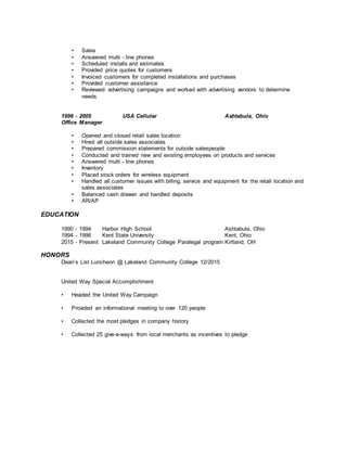 • Sales
• Answered multi - line phones
• Scheduled installs and estimates
• Provided price quotes for customers
• Invoiced customers for completed installations and purchases
• Provided customer assistance
• Reviewed advertising campaigns and worked with advertising vendors to determine
needs
1996 - 2005 USA Cellular Ashtabula, Ohio
Office Manager
• Opened and closed retail sales location
• Hired all outside sales associates
• Prepared commission statements for outside salespeople
• Conducted and trained new and existing employees on products and services
• Answered multi - line phones
• Inventory
• Placed stock orders for wireless equipment
• Handled all customer issues with billing, service and equipment for the retail location and
sales associates
• Balanced cash drawer and handled deposits
• AR/AP
EDUCATION
1990 - 1994 Harbor High School Ashtabula, Ohio
1994 - 1996 Kent State University Kent, Ohio
2015 - Present Lakeland Community College Paralegal program Kirtland, OH
HONORS
Dean’s List Luncheon @ Lakeland Community College 12/2015
United Way Special Accomplishment
• Headed the United Way Campaign
• Provided an informational meeting to over 120 people
• Collected the most pledges in company history
• Collected 25 give-a-ways from local merchants as incentives to pledge
 