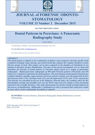 JOURNAL of FORENSIC ODONTO-
STOMATOLOGY
VOLUME 33 Number 2 December 2015
9
SECTION IDENTIFICATION
Dental Patterns in Peruvians: A Panoramic
Radiography Study
Ivan E Perez1
1
Oral Radiology, CEROMA - Oral and Maxillofacial Radiology, Lima, Peru.
Corresponding author: iepl76@yahoo.com
The author declares to have no conflict of interest.
ABSTRACT
The dental pattern is defined as the combination of distinct codes assigned to describe specific tooth
conditions including virgin, missing, and restored teeth that comprise the complete dentition or from
discrete groups of teeth. This pattern can be then compared to the dentition of individual/s in an
attempt to determine positive identification. The aims of the present investigation were to study and
determine the diversity of dental patterns in Peruvian citizens based on a sample of panoramic
radiographs. Digital panoramic radiographs of 900 adult Peruvian patients (450 female and 450
male) were evaluated to determine the dental patterns. The most frequent dental patterns found in the
complete dentition, maxillae, upper-anterior and lower-anterior sextants were all-virgin-teeth (0.3%),
all-extracted teeth (1.9%), all-virgin teeth (1%) and all-virgin-teeth (34.2% and 72.3%) respectively.
The diversity was calculated by the use of the Simpson´s diversity index, the resulting values for the
full-dentition, maxilla and mandible were over the 99.8% value and were similar to those previously
reported in the scientific literature. This study demonstrates the positive benefit of dental patterns in
the process of identification. Additionally a combination of codes is proposed that could prove useful
in cases where a better radiographic description is required.
KEYWORDS: Forensic Dentistry, Panoramic Radiograph, Human Identification, Forensic
Anthropology
JFOS. December 2015, Vol.33, No.2 Pag 9-17
ISSN :2219-6749
 