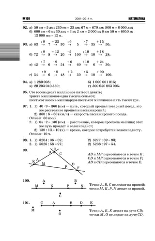 2001–2011 гг.

160

ǙǍǟǒǙǍǟǕǗǍ

92. а) 50 см 5 дм; 230 см 23 дм; 67 м 670 дм; 800 м 8 000 дм;
б) 600 см 6 м; 30 дм; 3 м; 2 км 2 000 м; 6 км 50 м 6050 м;
12 000 мм 12 м.
:9
+ 23
:6
93. а) 63 o 7 o 30 o

5

·7
+ 15
o 35 o 50;

:9
+ 12
·5
: 10
+ 18
б) 72 o 8 o 20 o 100 o 10 o 28;
:7
·9
+6
в) 42 o 6 o 54 o

60

: 10
o

:9
г) 54 o 6

50

:5
+ 90
o 10 o 100.

·8
+2
o 48 o

94. а) 1 280 008;
в) 20 203 040 350;

6

+ 24
o 30;

б) 1 000 001 015;
г) 300 050 083 005.

95. Сто восемьдесят миллионов пятьсот девять;
триста миллионов одна тысяча семьсот;
шестьсот восемь миллиардов шестьсот миллионов пять тысяч три.
97. 1. 1) 40 · 9 360 (км) — путь, который прошел товарный поезд; это
же расстояние прошел и пассажирский;
2) 360 : 6 60 (км/ч) — скорость пассажирского поезда.
Ответ: 60 км/ч.
2. 1) 65 · 2 130 (км) — расстояние, которое проехала машина; этот
же путь проедет и велосипедист;
2) 130 : 13 10 (ч) — время, которое потребуется велосипедисту.
Ответ: 10 ч.
98. 1. 1) 3204 : 36
2. 1) 5626 : 58
99.

100.

89;
97;

2) 8277 : 89
2) 5238 : 97

93;
54.

AB и MP пересекаются в точке K;
CD и MP пересекаются в точке F;
AB и CD пересекаются в точке E.

Точки A, B, C не лежат на прямой;
точки M, K, P, N лежат на прямой.

101.
Точки A, B, K лежат на луче CD;
точки M, O не лежат на луче CD.

 