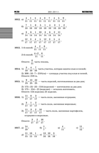 2001–2011 гг.

250

1012. а)

ǙǍǟǒǙǍǟǕǗǍ

4 1
5
4 3 7
4 5
9
+
=
;
+
=
;
+
=
;
11 11 11 11 11 11 11 11 11

б)

7
1
6
5 1
4
3 1
2
−
=
;
−
=
;
−
=
;
10 10 10 10 10 10 10 10 10

в)

3
6
1 10 3
6
2 11
=
;
=
;
+
+
+
+
14 14 14 14 14 14 14 14

г)

12 3
4
5 12 3
5
4
−
−
−
−
=
;
=
.
17 17 17 17 17 17 17 17

1013. 1-й способ:
2-й способ:
Ответ:

4 2
6
+
=
;
11 11 11
4+2 6
=
.
11 11

6
часть теплиц.
11

3
4
7
+
=
часть участка, которая занята елью и сосной;
10 10 10
2) 300 : 10 · 7 210 (га) — площадь участка под елью и сосной.
Ответ: 210 га.

1014. 1)

1015. 1)

9 13 22
+
=
— часть изделий, изготовленная за два дня;
25 25 25

2) 175 : 25 · 22 154 (изделия) — изготовлено за два дня;
3) 175 – 154 21 (изделие) — осталось изготовить.
Ответ: 154 изделия; 21 изделие.
1016. 1)

11 8
3
−
=
— часть поля, засеянная огурцами;
17 17 17

2)

3
1
2
−
=
— часть поля, засеянная морковью;
17 17 17

3)

11 3
2 16
+
+
=
— часть поля, засеянная картофелем,
17 17 17 17
огурцами и морковью.

Ответ:
1017. а)
д)

14
;
19

3
2 16
;
;
.
17 17 17
б)

1
;
7

11 10 1
13 10 3
−
=
; е)
−
=
.
15 15 15
16 16 16

в)

4
;
11

г)

11
;
12

 