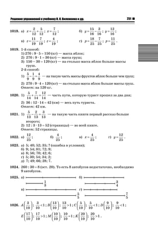 251

ǝǲȅǲǺǵǲ ȀǼǽǭǳǺǲǺǵǶ Ƿ ȀȄǲǮǺǵǷȀ ǚ. Ǭ. ǏǵǸǲǺǷǵǺǭ ǵ Ǳǽ.

2 5
7
+
; x=
;
12 12
12
11 7
4
−
; z=
;
в) z =
19 19
19

1018. а) x =

15 3
12
−
; y=
;
16 16
16
18 7
11
г) p =
−
; p=
.
25 25
25

б) y =

1019. 1-й способ:
1) 270 : 9 · 5 150 (кг) — масса яблок;
2) 270 : 9 · 1 30 (кг) — масса груш;
3) 150 – 30 120 (кг) — на столько масса яблок больше массы
груш.
2-й способ:
5 1 4
1)
− = — на такую часть массы фруктов яблок больше чем груш;
9 9 9
2) 270 : 9 · 4 120 (кг) — на столько масса яблок больше массы груш.
Ответ: на 120 кг.
5 7 12
+
=
— часть пути, которую турист прошел за два дня;
14 14 14
2) 36 : 12 · 14 42 (км) — весь путь туриста.
Ответ: 42 км.

1020. 1)

5 2
3
−
=
— на такую часть книги первый рассказ больше
13 13 13
второго;
2) 12 : 3 · 13 52 (страницы) — во всей книге.
Ответ: 52 страницы.

1021. 1)

1022. а)

12
;
25

1023. а)
б)
в)
г)
д)

4
;
25

4
;
25

12
.
25

5; 40; 52; 35; ? (ошибка в условии);
9; 54; 81; 72; 9;
8; 56; 70; 42; 6;
5; 30; 54; 34; 2;
7; 49; 66; 28; 7.

б)

в) x =

г) y =

1024. 260 : 30 8 (ост. 20). То есть 8 автобусов недостаточно, необходимо
9 автобусов.
1025. а)

б)

в)

г)

⎛ 3 ⎞ 3
⎛ 13 ⎞ 13
⎛ 5 ⎞ 5
⎛ 9 ⎞ 9
1026. A ⎜ ⎟ ;
1 ; B ⎜ ⎟ ;
1 ; C ⎜ ⎟ ;
1 ; D ⎜ ⎟ ;
1 ;
⎝ 10 ⎠ 10
⎝ 10 ⎠ 10
⎝ 10 ⎠ 10
⎝ 10 ⎠ 10
⎛ 17 ⎞ 17
⎛ 10 ⎞ 10
⎛ 20 ⎞ 20
E⎜ ⎟ ;
1; M ⎜ ⎟ ;
=1 ; K ⎜ ⎟ ;
1 .
⎝ 10 ⎠ 10
⎝ 10 ⎠ 10
⎝ 10 ⎠ 10

 