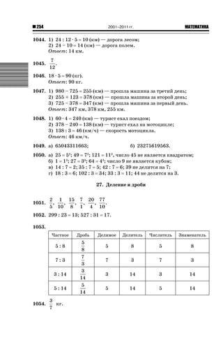 2001–2011 гг.

254

ǙǍǟǒǙǍǟǕǗǍ

1044. 1) 24 : 12 · 5 10 (км) — дорога лесом;
2) 24 – 10 14 (км) — дорога полем.
Ответ: 14 км.
1045.

7
.
12

1046. 18 · 5 90 (кг).
Ответ: 90 кг.
1047. 1) 980 – 725 255 (км) — прошла машина за третий день;
2) 255 + 123 378 (км) — прошла машина за второй день;
3) 725 – 378 347 (км) — прошла машина за первый день.
Ответ: 347 км, 378 км, 255 км.
1048. 1) 60 · 4 240 (км) — турист ехал поездом;
2) 378 – 240 138 (км) — турист ехал на мотоцикле;
3) 138 : 3 46 (км/ч) — скорость мотоцикла.
Ответ: 46 км/ч.
1049. а) 65043311663;
1050. а)
б)
в)
г)

б) 23275619563.

25 52; 49 72; 121 112, число 45 не является квадратом;
1 13; 27 33; 64 43; число 9 не является кубом;
14 : 7 2; 35 : 7 5; 42 : 7 6; 39 не делится на 7;
18 : 3 6; 102 : 3 34; 33 : 3 11; 44 не делится на 3.
27. Деление и дроби

1051.

2 1 15 7 20 77
,
,
, ,
,
.
5 10 8 1 4 10

1052. 299 : 23

13; 527 : 31

17.

1053.
Частное

5:8
7:3
3 : 14
5 : 14
1054.

3
кг.
7

Дробь

5
8
7
3
3
14
5
14

Делимое

Делитель

Числитель

Знаменатель

5

8

5

8

7

3

7

3

3

14

3

14

5

14

5

14

 
