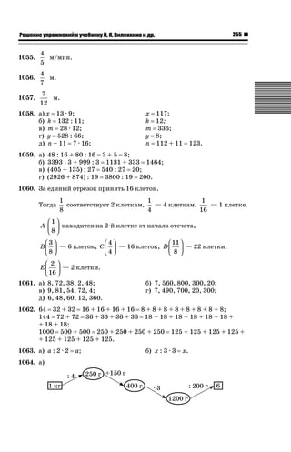 255

ǝǲȅǲǺǵǲ ȀǼǽǭǳǺǲǺǵǶ Ƿ ȀȄǲǮǺǵǷȀ ǚ. Ǭ. ǏǵǸǲǺǷǵǺǭ ǵ Ǳǽ.

1055.

4
м/мин.
5

1056.

4
м.
7

1057.

7
м.
12

1058. а) х 13 · 9;
б) k 132 : 11;
в) m 28 · 12;
г) у 528 : 66;
д) n – 11 7 · 16;
1059. а)
б)
в)
г)

х
k
m
у
n

117;
12;
336;
8;
112 + 11

123.

48 : 16 + 80 : 16 3 + 5 8;
3393 : 3 + 999 : 3 1131 + 333 1464;
(405 + 135) : 27 540 : 27 20;
(2926 + 874) : 19 3800 : 19 200.

1060. За единый отрезок принять 16 клеток.
Тогда

1
1
1
соответствует 2 клеткам,
— 4 клеткам,
— 1 клетке.
8
4
16

⎛1⎞
A ⎜ ⎟ находится на 2-й клетке от начала отсчета,
⎝8⎠
⎛3⎞
⎛4⎞
⎛ 11 ⎞
B ⎜ ⎟ — 6 клеток, C ⎜ ⎟ — 16 клеток, D ⎜ ⎟ — 22 клетки;
⎝8⎠
⎝4⎠
⎝ 8 ⎠
⎛ 2 ⎞
E ⎜ ⎟ — 2 клетки.
⎝ 16 ⎠
1061. а) 8, 72, 38, 2, 48;
в) 9, 81, 54, 72, 4;
д) 6, 48, 60, 12, 360.

б) 7, 560, 800, 300, 20;
г) 7, 490, 700, 20, 300;

1062. 64 32 + 32 16 + 16 + 16 + 16 8 + 8 + 8 + 8 + 8 + 8 + 8 + 8;
144 72 + 72 36 + 36 + 36 + 36 18 + 18 + 18 + 18 + 18 + 18 +
+ 18 + 18;
1000 500 + 500 250 + 250 + 250 + 250 125 + 125 + 125 + 125 +
+ 125 + 125 + 125 + 125.
1063. а) а : 2 · 2
1064. а)

а;

б) х : 3 · 3

х.

 