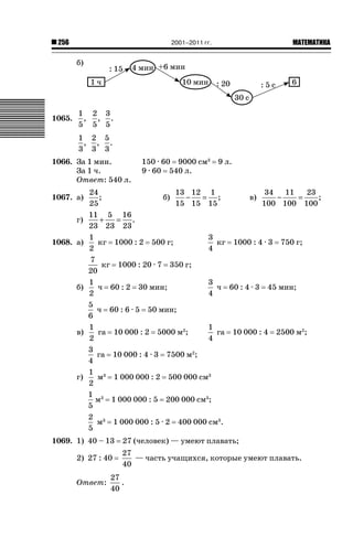 2001–2011 гг.

256

ǙǍǟǒǙǍǟǕǗǍ

б)

1065.

1 2 3
, , .
5 5 5
1 2 5
, , .
3 3 3

1066. За 1 мин.
За 1 ч.
Ответ: 540 л.
1067. а)
г)
1068. а)

б)

в)

г)

150 · 60 9000 см3
9 · 60 540 л.

9 л.

24
13 12 1
34 11
23
;
б)
−
= ;
в)
−
=
;
25
15 15 15
100 100 100
11 5 16
+
= .
23 23 23
1
3
кг 1000 : 2 500 г;
кг 1000 : 4 · 3 750 г;
2
4
7
кг 1000 : 20 · 7 350 г;
20
1
3
ч 60 : 2 30 мин;
ч 60 : 4 · 3 45 мин;
2
4
5
ч 60 : 6 · 5 50 мин;
6
1
1
га 10 000 : 2 5000 м2;
га 10 000 : 4 2500 м2;
2
4
3
га 10 000 : 4 · 3 7500 м2;
4
1 3
м 1 000 000 : 2 500 000 см3
2
1 3
м 1 000 000 : 5 200 000 см3;
5
2 3
м 1 000 000 : 5 · 2 400 000 см3.
5

1069. 1) 40 – 13
2) 27 : 40
Ответ:

27 (человек) — умеют плавать;
27
— часть учащихся, которые умеют плавать.
40

27
.
40

 