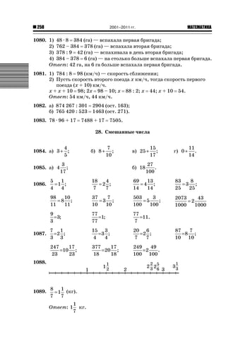 2001–2011 гг.

258

ǙǍǟǒǙǍǟǕǗǍ

1080. 1) 48 · 8 384 (га) — вспахала первая бригада;
2) 762 – 384 378 (га) — вспахала вторая бригада;
3) 378 : 9 42 (га) — вспахивала в день вторая бригада;
4) 384 – 378 6 (га) — на столько больше вспахала первая бригада.
Ответ: 42 га, на 6 га больше вспахала первая бригада.
1081. 1) 784 : 8 98 (км/ч) — скорость сближения;
2) Пусть скорость второго поезда х км/ч, тогда скорость первого
поезда (х + 10) км/ч.
х + х + 10 98; 2х 98 – 10; х 88 : 2; х 44; х + 10 54.
Ответ: 54 км/ч, 44 км/ч.
1082. а) 874 267 : 301
б) 765 420 : 523
1083. 78 · 96 + 17

2904 (ост. 163);
1463 (ост. 271).

7488 + 17

7505.

28. Смешанные числа
4
1084. а) 3 + ;
5
1085. а) 4

б) 8 +

7
;
10

3
;
17

в) 25 +
б) 18

15
;
17

г) 0 +

11
.
14

27
.
100

18
4
=2 ;
7
7

69
13
=4 ;
14
14

83
8
=3 ;
25
25

37
7
=3 ;
10
10

503
3
=5
;
100
100

2073
43
=2
1000
1000

9
= 3;
3

77
=1;
77

77
=11.
7

7 1
=2 ;
3 3

15 3
=3 ;
4
4

20 6
=2 ;
7
7

247
17
=10 ;
23
23

1087.

5
1
=1 ;
4
4
98
10
=8 ;
11
11

1086.

377
17
= 20 ;
18
18

249
49
=2
.
100 100

1088.

1089.

8
1
= 1 (кг).
7
7
Ответ: 1

1
кг.
7

87
7
=8 ;
10 10

 