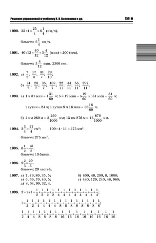 259

ǝǲȅǲǺǵǲ ȀǼǽǭǳǺǲǺǵǶ Ƿ ȀȄǲǮǺǵǷȀ ǚ. Ǭ. ǏǵǸǲǺǷǵǺǭ ǵ Ǳǽ.

1090. 25 : 4 =

25
1
= 6 (км/ч).
4
4

Ответ: 6
1091. 40 : 12 =

1
км/ч.
4

40
4
=3
(мин)
12
12

Ответ: 3

200 (сек).

4
мин, 2300 сек.
12

7 17 31 29
;
;
;
;
2 3
7 10

1092. а)

14 28 35 189 22 44 55 297
;
;
;
;
;
;
;
.
7
7
7
7
11 11 11 11

б)

1093. а) 1 ч 31 мин
1 сутки

1

31
ч; 5 ч 19 мин
60

5

24 ч; 1 сутки 9 ч 16 мин

б) 2 км 260 м

2

3 11 3
1094. 2 =
см ;
4 4

19
ч; 34 мин
60
33

260
км; 15 км 876 м
1000
100 : 4 · 11

34
ч;
60

16
ч.
60
15

876
км.
1000

275 мм2.

Ответ: 275 мм2.
1 13
1095. 6 = .
2 2
Ответ: 13 банок.
2 29
1096. 9 = .
3 3
Ответ: 29 частей.
1097. а) 7, 49, 80, 35, 5;
в) 6, 36, 70, 40, 5;
д) 8, 64, 90, 32, 4.
1098. 2 = 1 + 1 =
1=

б) 800, 40, 200, 8, 1000;
г) 480, 120, 240, 48, 960;

1 1 1 1 1 1 1 1 1 1 1 1
+ + + = + + + + + + + ;
2 2 2 2 4 4 4 4 4 4 4 4

1 1 1 1 1 1 1 1 1 1 1 1 1 1
+ = + + + = + + + + + + + ;
2 2 4 4 4 4 8 8 8 8 8 8 8 8

1 1 1 1 1 1 1 1
1
1
1
1
1
1
1
= + = + + + =
+
+
+
+
+
+
+ .
2 4 4 8 8 8 8 16 16 16 16 16 16 16 16

 
