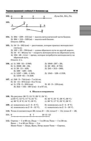 161

ǝǲȅǲǺǵǲ ȀǼǽǭǳǺǲǺǵǶ Ƿ ȀȄǲǮǺǵǷȀ ǚ. Ǭ. ǏǵǸǲǺǷǵǺǭ ǵ Ǳǽ.

102.

Лучи OA, MA, PA.

103.

104. 1) 384 – 229 155 (м) — высота металлической части башни;
2) 384 + 155 539 (м) — высота всей башни.
Ответ: 539 м.
105. 1) 54 · 3 162 (км) — расстояние, которое проехал мотоциклист
сначала;
2) 162 + 22 184 (км) — длина обратного пути по другой дороге;
3) 54 – 8 46 (км/ч) — скорость мотоциклиста на обратном пути;
4) 184 : 46 4 (ч) — время, которое потребуется мотоциклисту на
обратный путь.
Ответ: 4 ч.
106. а) 1) 108 · 55 5 940;
б) 1) 2838 : 86 33;
в) 1) 28 · 15 420;
3) 560 – 420 140;
г) 1) 1237 + 108 1 345;
3) 1219 · 61 74 359.

2) 5940 : 297 20;
2) 33 · 204 6 732;
2) 245 + 315 560;
2) 1345 – 126 1 219;

107. а) 248 · 3 744 (см) 7 м 44 см;
б) 45 · 15 675 (см) 6 м 75 см;
в) 1) 176 · 2 352 (см);
2) 45 · 3
3) 352 + 135 487 (см) 4 м 87 см.

135 (см);

4. Шкалы и координаты
108. На рисунке: 36 qС; 15 qС; 20 qС; 24 qС;
а) 33 qС; 12 qС; 17 qС; 21 qС;
б) 42 qС; 21 qС; 26 qС; 30 qС;
в) 30 qС; 9 qС; 14 qС; 18 qС;
г) 38 qС; 17 qС; 22 qС; 26 qС.
109. а) повысилась на 2 · 3 6 qС;
в) понизилась на 2 · 6 12 qС;

б) понизилась на 2 · 4 8 qС;
г) повысилась на 2 · 5 10 qС.

110. Точке A соответствует 20; точке B — 25; точке C — 15; точке D — 28.
111. 0

6 7

10 11 12

112. Сережа — 1 м 60 см; Люда — 1 м 20 см; Таня — 1 м 50 см;
Ваня — 1 м 40 см; Петр — 1 м.
Ниже Тани — Люда, Ваня, Петр; выше Тани — Сережа.

 