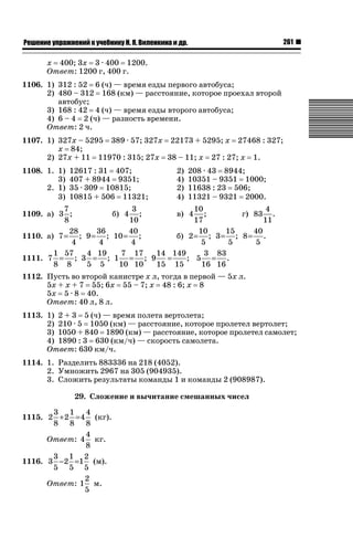 261

ǝǲȅǲǺǵǲ ȀǼǽǭǳǺǲǺǵǶ Ƿ ȀȄǲǮǺǵǷȀ ǚ. Ǭ. ǏǵǸǲǺǷǵǺǭ ǵ Ǳǽ.

х 400; 3х 3 · 400 1200.
Ответ: 1200 г, 400 г.
1106. 1) 312 : 52 6 (ч) — время езды первого автобуса;
2) 480 – 312 168 (км) — расстояние, которое проехал второй
автобус;
3) 168 : 42 4 (ч) — время езды второго автобуса;
4) 6 – 4 2 (ч) — разность времени.
Ответ: 2 ч.
1107. 1) 327х – 5295 389 · 57; 327х 22173 + 5295; х 27468 : 327;
х 84;
2) 27х + 11 11970 : 315; 27х 38 – 11; х 27 : 27; х 1.
1108. 1. 1)
3)
2. 1)
3)

12617 : 31 407;
407 + 8944 9351;
35 · 309 10815;
10815 + 506 11321;

2)
4)
2)
4)

208 · 43 8944;
10351 – 9351 1000;
11638 : 23 506;
11321 – 9321 2000.

7
3
10
4
б) 4 ;
в) 4 ;
г) 83 .
1109. а) 3 ;
8
10
17
11
28
36
40
10
15
40
1110. а) 7 = ; 9 = ; 10 = ;
б) 2 = ; 3 = ; 8 = .
4
4
4
5
5
5
1 57
4 19
7 17
14 149
3 83
; 5 = .
1111. 7 = ; 3 = ; 1 = ; 9 =
8 8
5 5
10 10
15 15
16 16
1112. Пусть во второй канистре х л, тогда в первой — 5х л.
5х + х + 7 55; 6х 55 – 7; х 48 : 6; х 8
5х 5 · 8 40.
Ответ: 40 л, 8 л.
1113. 1) 2 + 3 5 (ч) — время полета вертолета;
2) 210 · 5 1050 (км) — расстояние, которое пролетел вертолет;
3) 1050 + 840 1890 (км) — расстояние, которое пролетел самолет;
4) 1890 : 3 630 (км/ч) — скорость самолета.
Ответ: 630 км/ч.
1114. 1. Разделить 883336 на 218 (4052).
2. Умножить 2967 на 305 (904935).
3. Сложить результаты команды 1 и команды 2 (908987).
29. Сложение и вычитание смешанных чисел
3 1 4
1115. 2 + 2 = 4
8 8 8
4
Ответ: 4
8
3 1 2
1116. 3 − 2 =1
5 5 5
2
Ответ: 1
5

(кг).
кг.
(м).
м.

 