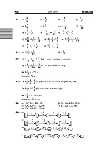 2001–2011 гг.

262

ǙǍǟǒǙǍǟǕǗǍ

3
1117. а) 7 ;
8

3
б) 3 ;
4

1
в) 14 ;
6

5
д) 7 ;
9

2
е) 3 ;
7

ж) 8

7 2
и) 6 =7 ;
5 5

к) 15

м) 3

16
8
8
− 2 =1 ;
11 11 11

8
3 5
п) 4 − 3 =1 ;
8
8 8
1118. а) 5

2) 4

10
;
11

8
;
15

з) 2

21
8 4
8
4
=16 ; л) 4 −1 = 3 ;
13
5 5
13
5

9 5 4
н) 3 − = 3 ;
9 9 9

о) 7

12 7
5
− =7 ;
12 12 12

9 5 4
р) 3 − 3 = .
9 9 9

13
1
=6 ;
12 12

1119. 1) 4

г)

б) 2

5
.
15

3
1
2
−1 = 3
(т) — на втором грузовике;
10 10 10
3
2
5
+ 3 =7
(т) — привезли на базу;
10 10 10

5
т 75 ц.
10
Ответ: 75 ц.
3) 7

1 3 4
1120. 1) 1 + =1 = 2 (ч) — продолжалась вторая партия;
4 4 4
1
1
2) 1 + 2 = 3 (ч) — продолжалась игра;
4
4
1
ч 195 мин.
4
Ответ: 195 мин.

3) 3

1121. а) 16, 72, 4, 100, 39;
в) 300, 2, 96, 140, 20;
д) 200, 5, 300, 180, 6.
1122. а)
б)
в)
г)

б) 54, 9, 63, 70, 300;
г) 8, 72, 91, 7, 840;

1
;
12

 