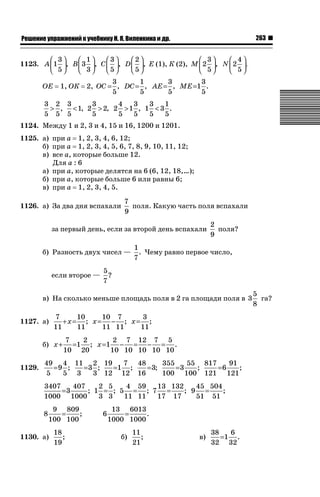 263

ǝǲȅǲǺǵǲ ȀǼǽǭǳǺǲǺǵǶ Ƿ ȀȄǲǮǺǵǷȀ ǚ. Ǭ. ǏǵǸǲǺǷǵǺǭ ǵ Ǳǽ.

⎛ 3⎞
⎛ 1⎞
⎛3⎞
⎛2⎞
⎛ 3⎞
⎛ 4⎞
1123. A ⎜ 1 ⎟, B ⎜ 3 ⎟, C ⎜ ⎟, D ⎜ ⎟, Е (1), К (2), M ⎜ 2 ⎟, N ⎜ 2 ⎟ .
⎝ 5⎠
⎝ 3⎠
⎝5⎠
⎝5⎠
⎝ 5⎠
⎝ 5⎠
ОЕ

1, ОК

3
1
3
3
2, OC = , DC = , AE= , ME=1 .
5
5
5
5

3
4
3
3 2 3
3
1
 ,  1, 2  2, 2  1 , 1  3 .
5
5
5
5 5 5
5
5
1124. Между 1 и 2, 3 и 4, 15 и 16, 1200 и 1201.
1125. а) при а 1, 2, 3, 4, 6, 12;
б) при а 1, 2, 3, 4, 5, 6, 7, 8, 9, 10, 11, 12;
в) все а, которые больше 12.
Для а : 6
а) при а, которые делятся на 6 (6, 12, 18,…);
б) при а, которые больше 6 или равны 6;
в) при а 1, 2, 3, 4, 5.
1126. а) За два дня вспахали

7
поля. Какую часть поля вспахали
9

за первый день, если за второй день вспахали
б) Разность двух чисел —
если второе —

2
поля?
9

1
. Чему равно первое число,
7

5
?
7

в) На сколько меньше площадь поля в 2 га площади поля в 3
1127. а)

10 7
3
7
10
+x= ; x= − ; x= ;
11 11
11
11
11

б) x +
1129.

2 7 12 7 5
7
2
=1 ; x =1 − = − = .
10 10 10 10 10
10 20

49 4 11 2 19
355
7 48
55 817
91
= 3;
=9 ;
=3 ;
=1 ;
=3
;
=6
;
5
100 100 121 121
5 3
3 12 12 16
2 5
4 59
13 132
45 504
3407
407
; 9 =
;
=3
; 1 = ; 5 = ; 7 =
3 3
11 11
17 17
51 51
1000 1000
8

9 809
=
;
100 100

1130. а)

18
;
19

6

13 6013
=
.
1000 1000
б)

11
;
21

в)

38
6
=1 .
32 32

5
га?
8

 