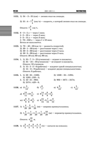 2001–2011 гг.

264

1131. 1) 34 – 3

ǙǍǟǒǙǍǟǕǗǍ

31 (км) — лесник ехал на лошади;
3
(км/ч) — скорость, с которой лесник ехал на лошади.
4

2) 31 : 4

7

Ответ: 7

3
км/ч.
4

1132. 8 – 3 5 л — через 1 мин;
5 · 2 10 л — через 2 мин;
5 · 3 15 л — через 3 мин;
5 · 70 350 л — через 1 ч 10 мин;
Бочка не наполнится.
1133. 1) 70 – 40 30 (км/ч) — разность скоростей;
2) 30 · 1 30 (км) — расстояние через 1 час;
3) 30 · 2 60 (км) — расстояние через 2 часа;
4) 30 · 3 90 (км) — расстояние через 3 часа.
Ответ: 30 км; 60 км; 90 км.
1134. 1. 1) 35 : 7 · 5 25 (учеников) — играют в шахматы;
2) 35 – 25 10 (учеников) — не играют в шахматы.
Ответ: 10 учеников.
2. 1) 15 : 5 · 2 6 (рабочих) — владеют одной специальностью;
2) 15 – 6 9 (рабочих) — владеют двумя специальностями.
Ответ: 9 рабочих.
1135. 1. 1)
3)
2. 1)
3)

38 · 35 1330;
1295 : 259 5;
43 · 21 903;
2574 : 429 6.

1136. а) 11

5
;
12

2) 1330 – 35

1295;

2) 903 + 1671

6
б) 7 ;
7

в) 9

15
4
=10 ;
11
11

е) 6
з) 9

г) 4

5
;
12

14 8 6
−2 = 4 ;
9
9 9

8 3 5
ж) 6 − = 6 ;
8 8 8

9
;
13

2574;

15
7
8
−3 =6 .
15 15 15

д) 9

1137. 1) 1
2) 1

4 3
1
− =1
(м) — ширина прямоугольника;
20 20 20
4
1
4
1
10
+1 +1 +1 = 4
(м) — периметр прямоугольника.
20 20 20 20 20

Ответ: 4

10
м.
20

3 4 8 4 4
1138. 1) 2 −1 =1 −1 = (ч) — катался на коньках;
5 5 5 5 5

 