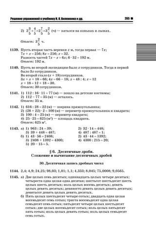 265

ǝǲȅǲǺǵǲ ȀǼǽǭǳǺǲǺǵǶ Ƿ ȀȄǲǮǺǵǷȀ ǚ. Ǭ. ǏǵǸǲǺǷǵǺǭ ǵ Ǳǽ.

3 4 7 2
2) 2 + = 2 = 3 (ч) — катался на коньках и лыжах.
5 5 5 5
Ответ: 3

2
ч.
5

1139. Пусть вторая часть веревки х м, тогда первая — 7х;
7х + х 256; 8х 256; х 32.
Разность частей 7х – х 6х; 6 · 32 192 м.
Ответ: 192 м.
1140. Пусть во второй экспедиции было х сотрудников. Тогда в первой
было 3х сотрудников.
Во второй стало (х + 18) сотрудников.
3х + х + 18 66; 4х 66 – 18; х 48 : 4; х 12
х + 18 12 + 18 30.
Ответ: 30 сотрудников.
1141. 1) 112 : 16 · 11 77 (м) — пошло на детские костюмы;
2) 112 – 77 35 (м) — осталось.
Ответ: 35 м.
1142. 1) 616 : 28 22 (м) — ширина прямоугольника;
2) (28 + 22) · 2 100 (м) — периметр прямоугольника и квадрата;
3) 100 : 4 25 (м) — периметр квадрата;
4) 25 · 25 625 (м2) — площадь квадрата.
Ответ: 625 м2.
1143. а) 1)
3)
б) 1)
3)
5)

963 : 24 39;
39 + 448 487;
43 · 56 2408;
2408 + 1392 4300;
20 – 15 5.

2)
4)
2)
4)

32 · 14 448;
487 : 487 1;
43 · 44 1392;
4300 : 215 20;

§ 6. Десятичные дроби.
Сложение и вычитание десятичных дробей
30. Десятичная запись дробных чисел
1144. 2,4; 4,9; 24,25; 98,03; 1,01; 1,1; 4,333; 8,045; 75,0008; 9,0565.
1145. а) Две целых семь десятых; одиннадцать целых четыре десятых;
четыреста одна целая одна десятая; шестьсот шестьдесят шесть
целых шесть десятых; ноль целых восемь десятых; девять
целых девять десятых; девяносто девять целых девять десятых;
девятьсот девять целых девять десятых.
б) Пять целых шестьдесят четыре сотых; двадцать одна целая
восемьдесят семь сотых; триста восемьдесят одна целая
семьдесят семь сотых; пятьдесят четыре целых шестьдесят
сотых; две целых восемьдесят сотых; ноль целых пятьдесят
пять сотых; ноль целых девять сотых; ноль целых семьдесят
семь сотых.

 