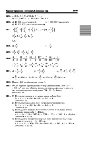 267

ǝǲȅǲǺǵǲ ȀǼǽǭǳǺǲǺǵǶ Ƿ ȀȄǲǮǺǵǷȀ ǚ. Ǭ. ǏǵǸǲǺǷǵǺǭ ǵ Ǳǽ.

1155. A (0,9), B (1,7), C (0,3), D (1,4).
OC 0,3; OD 1,4; AB 0,8; CD

1,1.

1156. а) 10 000 (десять тысяч);
б) 1 000 000 (миллион);
в) 10 000 000 (десять миллионов).
⎛3⎞
⎛ 4⎞
⎛ 2⎞
⎛ 1⎞
1157. A ⎜ ⎟, B ⎜ 1 ⎟, D ⎜ 2 ⎟, Е (1), М (2), P ⎜ 1 ⎟;
⎝6⎠
⎝ 6⎠
⎝ 6⎠
⎝ 6⎠
2
4
1
3
2 , 2, 1 , 1 , 1, .
6
6
6
6
3,4.
8
1158. а) 5 ;
9

6
б) 7 .
7

1
2
3
4
5
1159. 2 , 2 , 2 , 2 , 2 .
6
6
6
6
6
1160.

3 1 27
7 39 3 177 17 801
1
=1 ,
=2 ,
=9 ,
=8 ,
=8
;
2 2 10 10 4
4 20
20 100 100
1 3
7 27
3 51
7 167
1 91
1 = , 2 = , 12 = , 8 =
, 9 = .
2 2
10 10
4 4
20 20
10 10

3 1
1161. а) 4  4 ;
5 5
г)

3
м
4

100 : 4 · 3

2 8
б) 7  6 ;
9 9
75 см, 2

3
м
4

в)

3 68
68
5
=9 , 9  ;
7 7
7
7

3
275 см; 2  265 см.
4

1162. На рис. 140 не обозначена точка А.
1163. Объем первого прямоугольного параллелепипеда 14 · 8 · 7
784 см3; так как объемы параллелепипедов равны, то высота
другого параллелепипеда равна 784 : 28 : 7 4 (см).
Ответ: 4 см.
1164. 1) Пусть масса дыни х кг, тогда масса арбуза 2х кг.
2х + х + х + х 10; 5х 10; х 2; 2х 4.
Ответ: 4 кг.
2) Пусть масса кабачка х кг, тогда масса тыквы 2х кг.
2х + х + х + х 20; 5х 20; х 4; 2х 8.
Ответ: 8 кг.
3) Пусть длина первого и второго прыжков х см, тогда длина
третьего прыжка (х + 120) см;
х + х + (х + 120) 2070; 3х 2070 – 120; х 1950 : 3; х 650 см.
Ответ: 6 м 50 см.
4) Пусть длина каждого из первых трех прыжков х см, тогда
длина четвертого — (х – 40) см.
х + х + х + (х – 40) 600; 4х 600 + 40; х 640 : 4; х 160 см.
Ответ: 1 м 60 см.

 