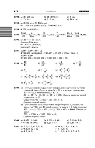 2001–2011 гг.

270

1192. а) 3 т 236 кг;
г) 7 т 1 кг;

ǙǍǟǒǙǍǟǕǗǍ

б) 11 т 800 кг;
д) 8 т 9 кг;

в) 6 кг;
е) 10 т 1 кг.

1193. а) 8,984 млн; 91 780 млн;
б) 1,306 тыс.; 8065 тыс.; 17 800 000 тыс.
1194. 0,250 кг; 0,550 кг.
1195.

7206
61
7
1849
6
849
= 0,061;
= 0,07;
=72
=7,06;
=1
=1,849.
100
1000
100
1000 1000
100

1196. а) 21 + 4 25 (км/ч)
Ответ: 25 км/ч.
б) 14 – 3 11 (км/ч)
Ответ: 11 км/ч.
1197. 5089 5000 + 80 + 9;
6 781 802 6 000 000 + 700 000 + 80 000 + 1000 + 800 + 2;
8000 8000;
98 000 560 90 000 000 + 8 000 000 + 500 + 60.
1198. а)

12
;
14

1
д) 5 ;
3

б)

50
=1;
50

е) 11

4
;
11

7 6
6 3 3
1
з) 14 − =14 ; и) 2 −1 =1 ;
7 7
5 5 5
7
11 4
15
2
м) 9 =10 .
л) 1 = 2 ;
7
13
7
13

в) 2

4
;
17

г) 17

9
;
13

5 3 2
ж) 3 − = 3 ;
5 5 5
к) 1

13 7 6
−1 = ;
9
9 9

1199. 1) Пусть электропоезд догонит товарный поезд через х ч. Тогда
товарный поезд будет в пути (х + 3) ч и проедет расстояние
50 · (х + 3), а электропоезд – 80 · х.
80 · х 50 · (х + 3); 80 · х 50 · х + 150. Уберем из обеих частей
уравнения по 50х.
Останется 30х 150; х 150 : 30; х 5.
Ответ: через 5 часов.
2) Пусть второй самолет догонит второй через х ч, значит, он
пролетит 700х км. Первый самолет в пути х + 2 (ч) и пролетит
500 · (х + 2); 700х 500 (х + 2); 700х 500х + 1000. Уберем по
500х.
200х 1000; х 1000 : 200; х 5.
Ответ: через 5 часов.
1200. а) 3,573  3,581;
г) 6,504  6,505;
1201. а) 2, 3, 4, 5, 6, 7, 8, 9;
в) 0, 1, 2, 3, 4, 5;
д) 6, 7, 8, 9;

б) 8,605 ! 8,59;
д) 3,29  3,3;

в) 7,299  7,3;
е) 4,85 ! 0,1.

б) 0, 1, 2, 3, 4, 5, 6, 7;
г) 6, 7, 8, 9;
е) 1, 2, 3, 4, 5, 6, 7, 8, 9.

 