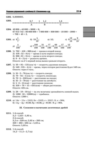 271

ǝǲȅǲǺǵǲ ȀǼǽǭǳǺǲǺǵǶ Ƿ ȀȄǲǮǺǵǷȀ ǚ. Ǭ. ǏǵǸǲǺǷǵǺǭ ǵ Ǳǽ.

1202. 0,0000001.
1203.

1204. 49 008 40 000 + 9000 + 8;
67 813 742 60 000 000 + 7 000 000 + 800 000 + 10 000 + 3000 +
+ 700 + 40 + 2.
1
1205. а) 9 ;
7
д)

4
;
100

б) 18
е) 7

5
;
19

в) 52;

г) 9

19
9
=10 ;
10
10

100
31
57
69
57
12
−4
−2
=3
−2
=1
.
100 100 100 100 100 100

1206. 1) 782 – 416 366 (км) — прошел второй поезд;
2) 416 : 52 8 (ч) — время в пути первого поезда;
3) 366 : 61 6 (ч) — время в пути второго поезда;
4) 8 – 6 2 (ч) — разность времен.
Ответ: на 2 ч первый поезд вышел раньше второго.
1207. 1) 50 + 85 135 (км/ч) — скорость удаления поездов;
2) 540 : 135 4 (ч) — время, через которое расстояние будет 540 км.
Ответ: через 4 часа.
1208. 1) 35 · 2 70 (км/ч) — скорость поезда;
2) 70 – 65 5 (км/ч) — скорость пешехода;
3) 70 · 5 350 (км) — расстояние на поезде;
4) 35 · 2 70 (м) — расстояние на автобусе;
5) 5 · 3 15 (км) — расстояние пешком;
6) 350 + 70 + 15 435 (км) — общее расстояние.
Ответ: 435 км.
1209. 1) 28 – 18 10 (ц) — на эту величину урожайность озимой выше;
2) 1260 · 10 12600 (ц) — прибавка.
Ответ: 1260 т.
1210. а) 14х – 11х 1512; 3х 1512; х 1512 : 3; х 504;
б) 11у – 2у 8136; 9у 8136; у 8136 : 9; у 904.
32. Сложение и вычитание десятичных дробей
1211. 1-й способ:
3,2 + 2,63 5,83 м.
2-й способ:
3,2 м 320 см; 2,63 м 263 см;
320 + 263 583 см 5,83 м.
Ответ: 5,83 м.
1212. 1-й способ:
14,2 – 11,5

2,7 (ц)

 