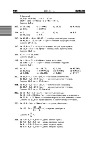 2001–2011 гг.

272

ǙǍǟǒǙǍǟǕǗǍ

2-й способ:
14,2 ц 1420 кг; 11,5 ц 1150 кг.
1420 – 1150 270 (кг) 2 ц 70 кг 2,7 ц.
Ответ: 2,7 ц.
1213. а) 43,158;
д) 4,85;

б) 27,991;
е) 22,065.

в) 98,6;

г) 9,5821;

1214. а) 2,1;
д) 83,562;

б) 11,3;
е) 0,61.

в) 4;

г) 8,3;

1215. 1) 95,37 + 16,8 112,17 (т) — собрали со второго участка;
2) 95,37 + 112,17 207,54 (т) — собрали с двух участков.
Ответ: 207,54 т.
1216. 1) 13,8 + 4,7 18,5 (га) — вспахал второй тракторист;
2) 13,8 + 18,5 32,3 (га) — вспахали оба тракториста.
Ответ: 32,3 га.
1217. 30 – 4,75 25,25 (м)
Ответ: 25,25 м.
1218. 1) 1,24 + 4,72
2) 5,96 + 1,24
Ответ: 7,2 т.
1219. а) 14,7;
д) 25,067;
и) 0,001;

5,96 (т) — масса вертолета;
7,2 (т) — масса вертолета с грузом.
б) 138,72;
е) 829,9903;
к) 422,353;

в) 2,64;
ж) 0,0044;
л) 0,123;

г) 96,219;
з) 0,00211;
м) 37,17.

1220. 1) 21,6 + 4,7 26,3 (км/ч) — скорость по течению;
2) 21,6 – 4,7 16,9 (км/ч) — скорость против течения.
Ответ: 26,3 км/ч, 16,9 км/ч.
1221. 1) 37,6 – 3,9 33,7 (км/ч) — собственная скорость;
2) 33,7 – 3,9 29,8 (км/ч) — скорость против течения.
Ответ: 33,7 км/ч, 29,8 (км/ч).
1222. 1) 15 – 9,7 5,3 (км/ч) — скорость пешехода;
2) 15 + 5,3 20,3 (км/ч) — скорость сближения и отдаления;
3) 20,3 · 1 20,3 (км) — изменение расстояния в обоих случаях.
Ответ: на 20,3 км и уменьшится и увеличится расстояние.
1223. 1) 13,6 + 10,4
2) 156 : 24
Ответ: 6
1224. 1)
2)
3)
4)

24 (км/ч) — скорость сближения;

156 12
=6
(ч) — время до встречи.
24
24

12
ч.
24

7,8 – 3,7 4,1 (м) — длина пятого куска;
7,8 + 1,3 9,1 (м) — длина третьего куска;
9,1 – 2,3 6,8 (м) — длина первого куска;
6,8 – 4,2 2,6 (м) — длина второго куска;

 